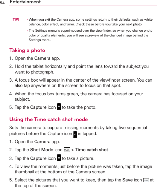 54 Entertainment TIP!   •  When you exit the Camera app, some settings return to their defaults, such as white balance, color effect, and timer. Check these before you take your next photo.      •  The Settings menu is superimposed over the viewﬁnder, so when you change photo color or quality elements, you will see a preview of the changed image behind the Settings menu.Taking a photo1. Open the Camera app.2.  Hold the tablet horizontally and point the lens toward the subject you want to photograph.3.  A focus box will appear in the center of the viewﬁnder screen. You can also tap anywhere on the screen to focus on that spot.4.  When the focus box turns green, the camera has focused on your subject.5. Tap the Capture icon   to take the photo.Using the Time catch shot modeSets the camera to capture missing moments by taking ﬁve sequential pictures before the Capture icon   is tapped.1. Open the Camera app.2. Tap the Shot Mode icon   &gt; Time catch shot.3. Tap the Capture icon   to take a picture.4.  To view the moments just before the picture was taken, tap the image thumbnail at the bottom of the Camera screen.5.  Select the pictures that you want to keep, then tap the Save icon   at the top of the screen.