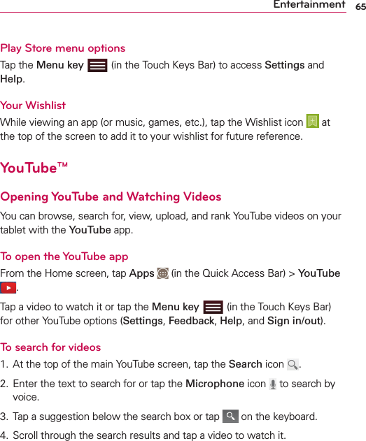65EntertainmentPlay Store menu optionsTap the Menu key  (in the Touch Keys Bar) to access Settings and Help. Your WishlistWhile viewing an app (or music, games, etc.), tap the Wishlist icon   at the top of the screen to add it to your wishlist for future reference.YouTube™Opening YouTube and Watching VideosYou can browse, search for, view, upload, and rank YouTube videos on your tablet with the YouTube app.To open the YouTube appFrom the Home screen, tap Apps  (in the Quick Access Bar) &gt; YouTube .Tap a video to watch it or tap the Menu key   (in the Touch Keys Bar) for other YouTube options (Settings, Feedback, Help, and Sign in/out).To search for videos1.  At the top of the main YouTube screen, tap the Search icon  .2.  Enter the text to search for or tap the Microphone icon   to search by voice.3.  Tap a suggestion below the search box or tap   on the keyboard.4.  Scroll through the search results and tap a video to watch it.