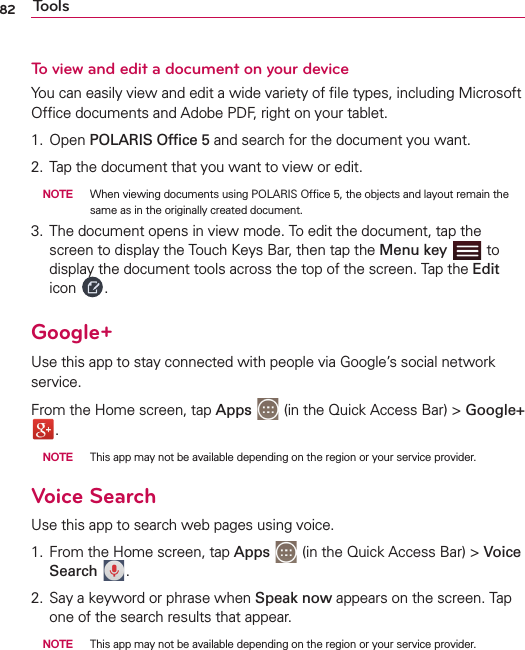 82 ToolsTo view and edit a document on your deviceYou can easily view and edit a wide variety of ﬁle types, including Microsoft Ofﬁce documents and Adobe PDF, right on your tablet.1. Open POLARIS Ofﬁce 5 and search for the document you want.2.  Tap the document that you want to view or edit. NOTE  When viewing documents using POLARIS Ofﬁce 5, the objects and layout remain the same as in the originally created document. 3.  The document opens in view mode. To edit the document, tap the screen to display the Touch Keys Bar, then tap the Menu key   to display the document tools across the top of the screen. Tap the Edit icon  .Google+Use this app to stay connected with people via Google’s social network service.From the Home screen, tap Apps  (in the Quick Access Bar) &gt; Google+ . NOTE  This app may not be available depending on the region or your service provider.Voice SearchUse this app to search web pages using voice.1.  From the Home screen, tap Apps  (in the Quick Access Bar) &gt; Voice Search  .2.  Say a keyword or phrase when Speak now appears on the screen. Tap one of the search results that appear. NOTE  This app may not be available depending on the region or your service provider.