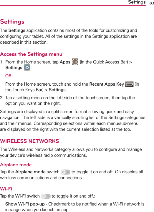 83SettingsSettingsThe Settings application contains most of the tools for customizing and conﬁguring your tablet. All of the settings in the Settings application are described in this section.Access the Settings menu1.  From the Home screen, tap Apps  (in the Quick Access Bar) &gt; Settings  . OR  From the Home screen, touch and hold the Recent Apps Key  (in the Touch Keys Bar) &gt; Settings.2.  Tap a setting menu on the left side of the touchscreen, then tap the option you want on the right. Settings are displayed in a split-screen format allowing quick and easy navigation. The left side is a vertically scrolling list of the Settings categories and their menus. Corresponding selections within each menu/sub-menu are displayed on the right with the current selection listed at the top.WIRELESS NETWORKSThe Wireless and Networks category allows you to conﬁgure and manage your device’s wireless radio communications.Airplane modeTap the Airplane mode switch   to toggle it on and off. On disables all wireless communications and connections.Wi-FiTap the Wi-Fi switch   to toggle it on and off.:  Show Wi-Fi pop-up - Checkmark to be notiﬁed when a Wi-Fi network is in range when you launch an app.