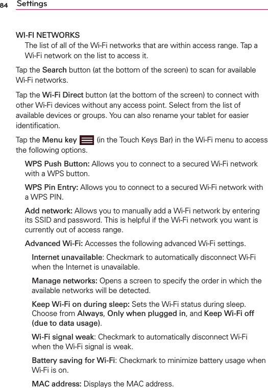 84 SettingsWI-FI NETWORKS The list of all of the Wi-Fi networks that are within access range. Tap a Wi-Fi network on the list to access it.Tap the Search button (at the bottom of the screen) to scan for available Wi-Fi networks.Tap the Wi-Fi Direct button (at the bottom of the screen) to connect with other Wi-Fi devices without any access point. Select from the list of available devices or groups. You can also rename your tablet for easier identiﬁcation.Tap the Menu key  (in the Touch Keys Bar) in the Wi-Fi menu to access the following options. WPS Push Button: Allows you to connect to a secured Wi-Fi network with a WPS button. WPS Pin Entry: Allows you to connect to a secured Wi-Fi network with a WPS PIN. Add network: Allows you to manually add a Wi-Fi network by entering its SSID and password. This is helpful if the Wi-Fi network you want is currently out of access range.  Advanced Wi-Fi: Accesses the following advanced Wi-Fi settings.   Internet unavailable: Checkmark to automatically disconnect Wi-Fi when the Internet is unavailable.   Manage networks: Opens a screen to specify the order in which the available networks will be detected.   Keep Wi-Fi on during sleep: Sets the Wi-Fi status during sleep. Choose from Always, Only when plugged in, and Keep Wi-Fi off (due to data usage).   Wi-Fi signal weak: Checkmark to automatically disconnect Wi-Fi when the Wi-Fi signal is weak.   Battery saving for Wi-Fi: Checkmark to minimize battery usage when Wi-Fi is on.  MAC address: Displays the MAC address.