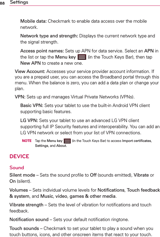 88 Settings  Mobile data: Checkmark to enable data access over the mobile network.  Network type and strength: Displays the current network type and the signal strength.  Access point names: Sets up APN for data service. Select an APN in the list or tap the Menu key   (in the Touch Keys Bar), then tap New APN to create a new one. View Account: Accesses your service provider account information. If you are a prepaid user, you can access the Broadband portal through this menu. When the balance is zero, you can add a data plan or change your plan. VPN: Sets up and manages Virtual Private Networks (VPNs).  Basic VPN: Sets your tablet to use the built-in Android VPN client supporting basic features.   LG VPN: Sets your tablet to use an advanced LG VPN client supporting full IP Security features and interoperability. You can add an LG VPN network or select from your list of VPN connections.     NOTE     Tap the Menu key  (in the Touch Keys Bar) to access Import certiﬁcates, Settings, and About. DEVICESoundSilent mode – Sets the sound proﬁle to Off (sounds emitted), Vibrate or On (silent).Volumes – Sets individual volume levels for Notiﬁcations, Touch feedback &amp; system, and Music, video, games &amp; other media.Vibrate strength – Sets the level of vibration for notiﬁcations and touch feedback. Notiﬁcation sound – Sets your default notiﬁcation ringtone.Touch sounds – Checkmark to set your tablet to play a sound when you touch buttons, icons, and other onscreen items that react to your touch.