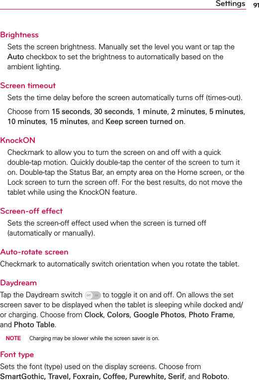 91SettingsBrightnessSets the screen brightness. Manually set the level you want or tap the Auto checkbox to set the brightness to automatically based on the ambient lighting.Screen timeout Sets the time delay before the screen automatically turns off (times-out).Choose from 15 seconds, 30 seconds, 1 minute, 2 minutes, 5 minutes, 10 minutes, 15 minutes, and Keep screen turned on.KnockONCheckmark to allow you to turn the screen on and off with a quick double-tap motion. Quickly double-tap the center of the screen to turn it on. Double-tap the Status Bar, an empty area on the Home screen, or the Lock screen to turn the screen off. For the best results, do not move the tablet while using the KnockON feature.Screen-off effectSets the screen-off effect used when the screen is turned off (automatically or manually).Auto-rotate screenCheckmark to automatically switch orientation when you rotate the tablet. DaydreamTap the Daydream switch   to toggle it on and off. On allows the set screen saver to be displayed when the tablet is sleeping while docked and/or charging. Choose from Clock, Colors, Google Photos, Photo Frame, and Photo Table. NOTE  Charging may be slower while the screen saver is on.Font typeSets the font (type) used on the display screens. Choose from SmartGothic, Travel, Foxrain, Coffee, Purewhite, Serif, and Roboto.