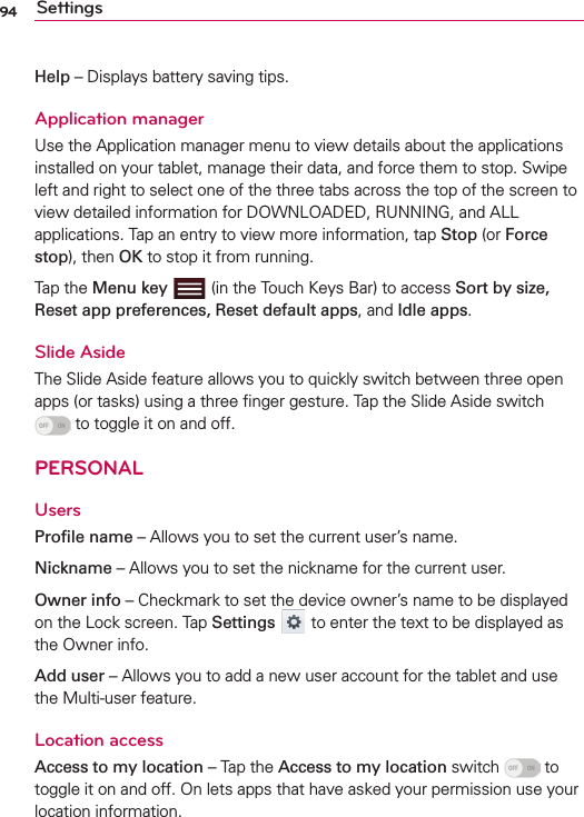 94 SettingsHelp – Displays battery saving tips. Application managerUse the Application manager menu to view details about the applications installed on your tablet, manage their data, and force them to stop. Swipe left and right to select one of the three tabs across the top of the screen to view detailed information for DOWNLOADED, RUNNING, and ALL applications. Tap an entry to view more information, tap Stop (or Force stop), then OK to stop it from running.Tap the Menu key   (in the Touch Keys Bar) to access Sort by size, Reset app preferences, Reset default apps, and Idle apps.Slide AsideThe Slide Aside feature allows you to quickly switch between three open apps (or tasks) using a three ﬁnger gesture. Tap the Slide Aside switch  to toggle it on and off.PERSONALUsersProﬁle name – Allows you to set the current user’s name.Nickname – Allows you to set the nickname for the current user.Owner info – Checkmark to set the device owner’s name to be displayed on the Lock screen. Tap Settings  to enter the text to be displayed as the Owner info.Add user – Allows you to add a new user account for the tablet and use the Multi-user feature.Location accessAccess to my location – Tap the Access to my location switch   to toggle it on and off. On lets apps that have asked your permission use your location information.