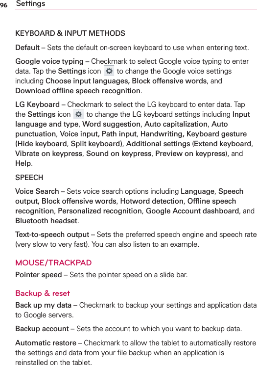 96 SettingsKEYBOARD &amp; INPUT METHODSDefault – Sets the default on-screen keyboard to use when entering text. Google voice typing – Checkmark to select Google voice typing to enter data. Tap the Settings icon   to change the Google voice settings including Choose input languages, Block offensive words, and Download ofﬂine speech recognition. LG Keyboard – Checkmark to select the LG keyboard to enter data. Tap the Settings icon  to change the LG keyboard settings including Input language and type, Word suggestion, Auto capitalization, Auto punctuation, Voice input, Path input, Handwriting, Keyboard gesture (Hide keyboard, Split keyboard), Additional settings (Extend keyboard, Vibrate on keypress, Sound on keypress, Preview on keypress), and Help. SPEECHVoice Search – Sets voice search options including Language, Speech output, Block offensive words, Hotword detection, Ofﬂine speech recognition, Personalized recognition, Google Account dashboard, and Bluetooth headset. Text-to-speech output – Sets the preferred speech engine and speech rate (very slow to very fast). You can also listen to an example.MOUSE/TRACKPADPointer speed – Sets the pointer speed on a slide bar.Backup &amp; resetBack up my data – Checkmark to backup your settings and application data to Google servers.Backup account – Sets the account to which you want to backup data.Automatic restore – Checkmark to allow the tablet to automatically restore the settings and data from your ﬁle backup when an application is reinstalled on the tablet.