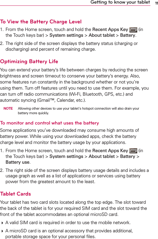 11Getting to know your tabletTo View the Battery Charge Level1. From the Home screen, touch and hold the Recent Apps Key   (in the Touch keys bar) &gt; System settings &gt; About tablet &gt; Battery.2. The right side of the screen displays the battery status (charging or discharging) and percent of remaining charge.Optimizing Battery LifeYou can extend your battery’s life between charges by reducing the screen brightness and screen timeout to conserve your battery’s energy. Also, some features run constantly in the background whether or not you’re using them. Turn off features until you need to use them. For example, you can turn off radio communications (Wi-Fi, Bluetooth, GPS, etc.) and automatic syncing (Gmail™, Calendar, etc.).  NOTE  Allowing other devices to use your tablet&apos;s hotspot connection will also drain your battery more quickly.To monitor and control what uses the batterySome applications you’ve downloaded may consume high amounts of battery power. While using your downloaded apps, check the battery charge level and monitor the battery usage by your applications.1. From the Home screen, touch and hold the Recent Apps Key   (in the Touch keys bar) &gt; System settings &gt; About tablet &gt; Battery &gt; Battery use.2. The right side of the screen displays battery usage details and includes a usage graph as well as a list of applications or services using battery power from the greatest amount to the least.Tablet CardsYour tablet has two card slots located along the top edge. The slot toward the back of the tablet is for your required SIM card and the slot toward the front of the tablet accommodates an optional microSD card. # A valid SIM card is required in order to use the mobile network. # A microSD card is an optional accessory that provides additional, portable storage space for your personal ﬁles.