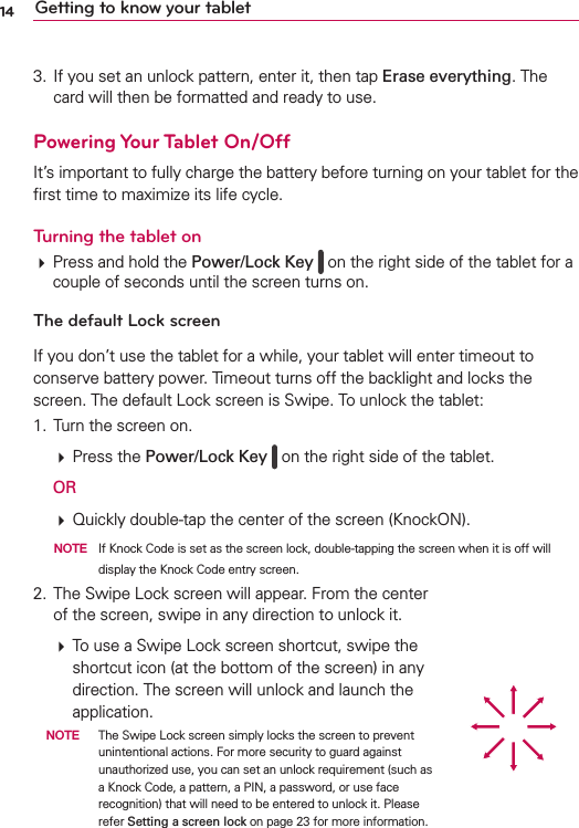 14 Getting to know your tablet3. If you set an unlock pattern, enter it, then tap Erase everything. The card will then be formatted and ready to use.Powering Your Tablet On/OffIt’s important to fully charge the battery before turning on your tablet for the ﬁrst time to maximize its life cycle. Turning the tablet on# Press and hold the Power/Lock Key   on the right side of the tablet for a couple of seconds until the screen turns on.The default Lock screenIf you don’t use the tablet for a while, your tablet will enter timeout to conserve battery power. Timeout turns off the backlight and locks the screen. The default Lock screen is Swipe. To unlock the tablet:1. Turn the screen on. # Press the Power/Lock Key   on the right side of the tablet.  OR  # Quickly double-tap the center of the screen (KnockON).    NOTE  If Knock Code is set as the screen lock, double-tapping the screen when it is off will display the Knock Code entry screen.2. The Swipe Lock screen will appear. From the center of the screen, swipe in any direction to unlock it. # To use a Swipe Lock screen shortcut, swipe the shortcut icon (at the bottom of the screen) in any direction. The screen will unlock and launch the application.  NOTE  The Swipe Lock screen simply locks the screen to prevent unintentional actions. For more security to guard against unauthorized use, you can set an unlock requirement (such as a Knock Code, a pattern, a PIN, a password, or use face recognition) that will need to be entered to unlock it. Please refer Setting a screen lock on page 23 for more information.