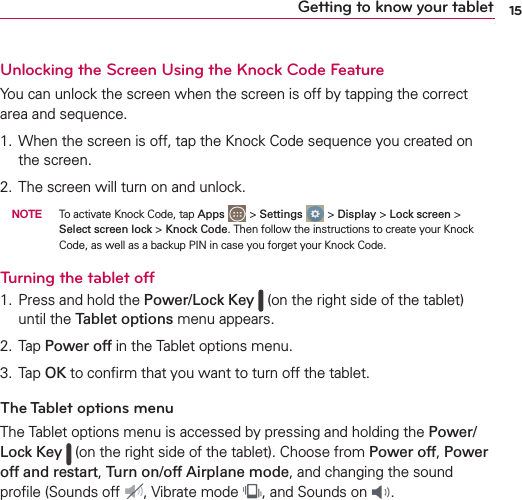 15Getting to know your tabletUnlocking the Screen Using the Knock Code FeatureYou can unlock the screen when the screen is off by tapping the correct area and sequence.1. When the screen is off, tap the Knock Code sequence you created on the screen.2. The screen will turn on and unlock.  NOTE  To activate Knock Code, tap Apps   &gt; Settings   &gt; Display &gt; Lock screen &gt; Select screen lock &gt; Knock Code. Then follow the instructions to create your Knock Code, as well as a backup PIN in case you forget your Knock Code.Turning the tablet off1. Press and hold the Power/Lock Key   (on the right side of the tablet) until the Tablet options menu appears.2. Tap Power off in the Tablet options menu.3. Tap OK to conﬁrm that you want to turn off the tablet.The Tablet options menuThe Tablet options menu is accessed by pressing and holding the Power/Lock Key  (on the right side of the tablet). Choose from Power off, Power off and restart, Turn on/off Airplane mode, and changing the sound proﬁle (Sounds off  , Vibrate mode  , and Sounds on  .