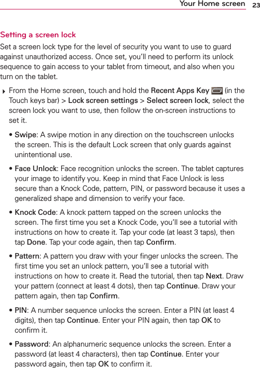23Your Home screenSetting a screen lockSet a screen lock type for the level of security you want to use to guard against unauthorized access. Once set, you’ll need to perform its unlock sequence to gain access to your tablet from timeout, and also when you turn on the tablet.# From the Home screen, touch and hold the Recent Apps Key  (in the Touch keys bar) &gt; Lock screen settings &gt; Select screen lock, select the screen lock you want to use, then follow the on-screen instructions to set it.• Swipe: A swipe motion in any direction on the touchscreen unlocks the screen. This is the default Lock screen that only guards against unintentional use.• Face Unlock: Face recognition unlocks the screen. The tablet captures your image to identify you. Keep in mind that Face Unlock is less secure than a Knock Code, pattern, PIN, or password because it uses a generalized shape and dimension to verify your face.• Knock Code: A knock pattern tapped on the screen unlocks the screen. The ﬁrst time you set a Knock Code, you’ll see a tutorial with instructions on how to create it. Tap your code (at least 3 taps), then tap Done. Tap your code again, then tap Conﬁrm.• Pattern: A pattern you draw with your ﬁnger unlocks the screen. The ﬁrst time you set an unlock pattern, you’ll see a tutorial with instructions on how to create it. Read the tutorial, then tap Next. Draw your pattern (connect at least 4 dots), then tap Continue. Draw your pattern again, then tap Conﬁrm.• PIN: A number sequence unlocks the screen. Enter a PIN (at least 4 digits), then tap Continue. Enter your PIN again, then tap OK to conﬁrm it.• Password: An alphanumeric sequence unlocks the screen. Enter a password (at least 4 characters), then tap Continue. Enter your password again, then tap OK to conﬁrm it.
