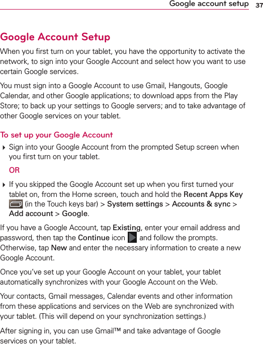 37Google account setupGoogle Account SetupWhen you ﬁrst turn on your tablet, you have the opportunity to activate the network, to sign into your Google Account and select how you want to use certain Google services. You must sign into a Google Account to use Gmail, Hangouts, Google Calendar, and other Google applications; to download apps from the Play Store; to back up your settings to Google servers; and to take advantage of other Google services on your tablet.To set up your Google Account# Sign into your Google Account from the prompted Setup screen when you ﬁrst turn on your tablet. OR # If you skipped the Google Account set up when you ﬁrst turned your tablet on, from the Home screen, touch and hold the Recent Apps Key  (in the Touch keys bar) &gt; System settings &gt; Accounts &amp; sync &gt; Add account &gt; Google.If you have a Google Account, tap Existing, enter your email address and password, then tap the Continue icon   and follow the prompts. Otherwise, tap New and enter the necessary information to create a new Google Account.Once you’ve set up your Google Account on your tablet, your tablet automatically synchronizes with your Google Account on the Web.Your contacts, Gmail messages, Calendar events and other information from these applications and services on the Web are synchronized with your tablet. (This will depend on your synchronization settings.)After signing in, you can use Gmail™ and take advantage of Google services on your tablet.