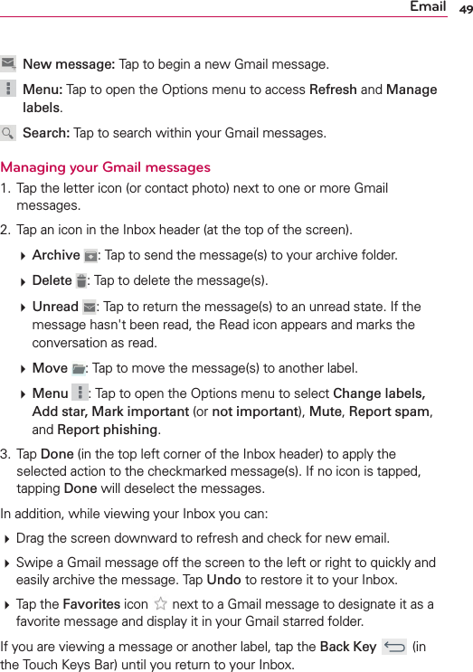 49Email   New message: Tap to begin a new Gmail message.    Menu: Tap to open the Options menu to access Refresh and Manage labels.   Search: Tap to search within your Gmail messages.Managing your Gmail messages1. Tap the letter icon (or contact photo) next to one or more Gmail messages. 2. Tap an icon in the Inbox header (at the top of the screen). # Archive : Tap to send the message(s) to your archive folder. # Delete : Tap to delete the message(s).  # Unread : Tap to return the message(s) to an unread state. If the message hasn&apos;t been read, the Read icon appears and marks the conversation as read. # Move : Tap to move the message(s) to another label. # Menu : Tap to open the Options menu to select Change labels, Add star, Mark important (or not important), Mute, Report spam, and Report phishing. 3. Tap Done (in the top left corner of the Inbox header) to apply the selected action to the checkmarked message(s). If no icon is tapped, tapping Done will deselect the messages.In addition, while viewing your Inbox you can:# Drag the screen downward to refresh and check for new email.# Swipe a Gmail message off the screen to the left or right to quickly and easily archive the message. Tap Undo to restore it to your Inbox.# Tap the Favorites icon   next to a Gmail message to designate it as a favorite message and display it in your Gmail starred folder.If you are viewing a message or another label, tap the Back Key  (in the Touch Keys Bar) until you return to your Inbox.
