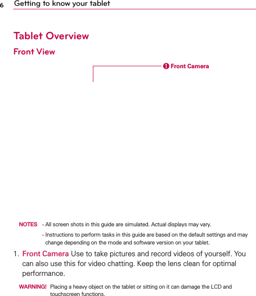 6Getting to know your tabletTablet OverviewFront View  Front Camera  NOTES •  All screen shots in this guide are simulated. Actual displays may vary.        •  Instructions to perform tasks in this guide are based on the default settings and may change depending on the mode and software version on your tablet.1. Front Camera Use to take pictures and record videos of yourself. You can also use this for video chatting. Keep the lens clean for optimal performance.  WARNING!   Placing a heavy object on the tablet or sitting on it can damage the LCD and touchscreen functions.