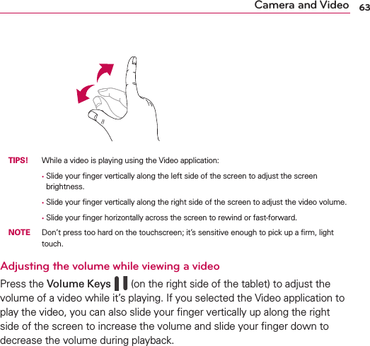 63Camera and Video TIPS!  While a video is playing using the Video application:        •   Slide your ﬁnger vertically along the left side of the screen to adjust the screen brightness.        • Slide your ﬁnger vertically along the right side of the screen to adjust the video volume.        • Slide your ﬁnger horizontally across the screen to rewind or fast-forward. NOTE Don’t press too hard on the touchscreen; it’s sensitive enough to pick up a ﬁrm, light touch.Adjusting the volume while viewing a videoPress the Volume Keys     (on the right side of the tablet) to adjust the volume of a video while it’s playing. If you selected the Video application to play the video, you can also slide your ﬁnger vertically up along the right side of the screen to increase the volume and slide your ﬁnger down to decrease the volume during playback.
