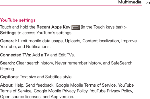 73MultimediaYouTube settings Touch and hold the Recent Apps Key   (in the Touch keys bar) &gt; Settings to access YouTube’s settings.General: Limit mobile data usage, Uploads, Content localization, Improve YouTube, and Notiﬁcations.Connected TVs: Add a TV and Edit TVs.Search: Clear search history, Never remember history, and SafeSearch ﬁltering.Captions: Text size and Subtitles style.About: Help, Send feedback, Google Mobile Terms of Service, YouTube Terms of Service, Google Mobile Privacy Policy, YouTube Privacy Policy, Open source licenses, and App version.