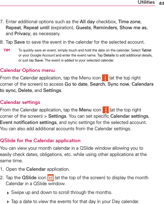 83Utilities7. Enter additional options such as the All day checkbox, Time zone, Repeat, Repeat until (expiration), Guests, Reminders, Show me as, and Privacy, as necessary.8. Tap Save to save the event in the calendar for the selected account.  TIP!    To quickly save an event, simply touch and hold the date on the calendar. Select Tablet or your Google Account and enter the event name. Tap Details to add additional details, or just tap Save. The event is added to your selected calendar.Calendar Options menuFrom the Calendar application, tap the Menu icon   (at the top right corner of the screen) to access Go to date, Search, Sync now, Calendars to sync, Delete, and Settings.Calendar settingsFrom the Calendar application, tap the Menu icon   (at the top right corner of the screen) &gt; Settings. You can set speciﬁc Calendar settings, Event notiﬁcation settings, and sync settings for the selected account. You can also add additional accounts from the Calendar settings.QSlide for the Calendar applicationYou can view your month calendar in a QSlide window allowing you to easily check dates, obligations, etc. while using other applications at the same time. 1. Open the Calendar application.2. Tap the QSlide icon   (at the top of the screen) to display the month Calendar in a QSlide window.  # Swipe up and down to scroll through the months. # Tap a date to view the events for that day in your Day calendar.