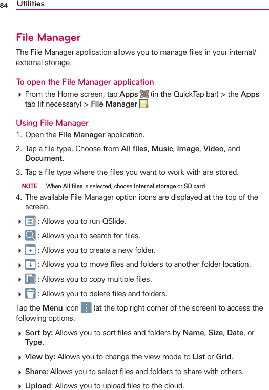 84 UtilitiesFile ManagerThe File Manager application allows you to manage ﬁles in your internal/external storage.To open the File Manager application# From the Home screen, tap Apps  (in the QuickTap bar) &gt; the Apps tab (if necessary) &gt; File Manager  .Using File Manager1. Open the File Manager application.2. Tap a ﬁle type. Choose from All ﬁles, Music, Image, Video, and Document. 3. Tap a ﬁle type where the ﬁles you want to work with are stored.  NOTE  When All ﬁles is selected, choose Internal storage or SD card.4. The available File Manager option icons are displayed at the top of the screen.#  : Allows you to run QSlide.#  : Allows you to search for ﬁles.#  : Allows you to create a new folder.#  : Allows you to move ﬁles and folders to another folder location.#  : Allows you to copy multiple ﬁles.#  : Allows you to delete ﬁles and folders.Tap the Menu icon   (at the top right corner of the screen) to access the following options.# Sort by: Allows you to sort ﬁles and folders by Name, Size, Date, or Type.# View by: Allows you to change the view mode to List or Grid.# Share: Allows you to select ﬁles and folders to share with others.# Upload: Allows you to upload ﬁles to the cloud.