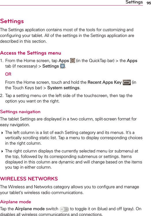 95SettingsSettingsThe Settings application contains most of the tools for customizing and conﬁguring your tablet. All of the settings in the Settings application are described in this section.Access the Settings menu1. From the Home screen, tap Apps   (in the QuickTap bar) &gt; the Apps tab (if necessary) &gt; Settings  . OR  From the Home screen, touch and hold the Recent Apps Key  (in the Touch Keys bar) &gt; System settings.2. Tap a setting menu on the left side of the touchscreen, then tap the option you want on the right. Settings navigationThe tablet Settings are displayed in a two column, split-screen format for easy navigation.# The left column is a list of each Setting category and its menus. It’s a vertically scrolling static list. Tap a menu to display corresponding choices in the right column. # The right column displays the currently selected menu (or submenu) at the top, followed by its corresponding submenus or settings. Items displayed in this column are dynamic and will change based on the items you tap in either column.WIRELESS NETWORKSThe Wireless and Networks category allows you to conﬁgure and manage your tablet’s wireless radio communications.Airplane modeTap the Airplane mode switch   to toggle it on (blue) and off (gray). On disables all wireless communications and connections.