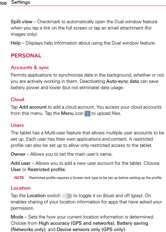 108 SettingsSplit view – Checkmark to automatically open the Dual window feature when you tap a link on the full screen or tap an email attachment (for images only). Help – Displays help information about using the Dual window feature.PERSONALAccounts &amp; sync Permits applications to synchronize data in the background, whether or not you are actively working in them. Deactivating Auto-sync data can save battery power and lower (but not eliminate) data usage.Cloud Tap Add account to add a cloud account. You access your cloud accounts from this menu. Tap the Menu icon   to upload ﬁles.UsersThe tablet has a Multi-user feature that allows multiple user accounts to be set up. Each user has their own applications and content. A restricted proﬁle can also be set up to allow only restricted access to the tablet. Owner – Allows you to set the main user’s name.Add user – Allows you to add a new user account for the tablet. Choose User or Restricted proﬁle.   NOTE  Restricted proﬁle requires a Screen lock type to be set up before setting up the proﬁle.LocationTap the Location switch   to toggle it on (blue) and off (gray). On enables sharing of your location information for apps that have asked your permission.Mode – Sets the how your current location information is determined. Choose from High accuracy (GPS and networks), Battery saving (Networks only), and Device sensors only (GPS only).