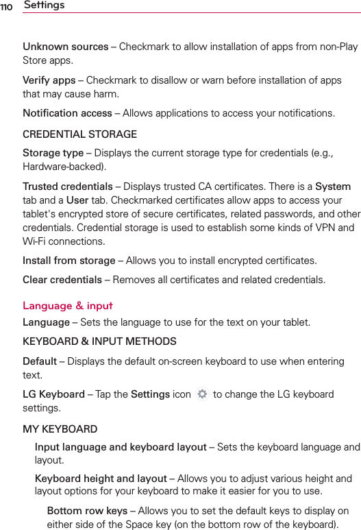 110 SettingsUnknown sources – Checkmark to allow installation of apps from non-Play Store apps.Verify apps – Checkmark to disallow or warn before installation of apps that may cause harm.Notiﬁcation access – Allows applications to access your notiﬁcations.CREDENTIAL STORAGEStorage type – Displays the current storage type for credentials (e.g., Hardware-backed).Trusted credentials – Displays trusted CA certiﬁcates. There is a System tab and a User tab. Checkmarked certiﬁcates allow apps to access your tablet&apos;s encrypted store of secure certiﬁcates, related passwords, and other credentials. Credential storage is used to establish some kinds of VPN and Wi-Fi connections.Install from storage – Allows you to install encrypted certiﬁcates.Clear credentials – Removes all certiﬁcates and related credentials.Language &amp; inputLanguage – Sets the language to use for the text on your tablet.KEYBOARD &amp; INPUT METHODSDefault – Displays the default on-screen keyboard to use when entering text. LG Keyboard – Tap the Settings icon  to change the LG keyboard settings.MY KEYBOARD   Input language and keyboard layout – Sets the keyboard language and layout.   Keyboard height and layout – Allows you to adjust various height and layout options for your keyboard to make it easier for you to use.  Bottom row keys – Allows you to set the default keys to display on either side of the Space key (on the bottom row of the keyboard). 