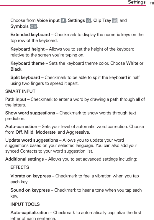 111SettingsChoose from Voice input  , Settings  , Clip Tray  , and Symbols .  Extended keyboard – Checkmark to display the numeric keys on the top row of the keyboard.   Keyboard height – Allows you to set the height of the keyboard relative to the screen you’re typing on.  Keyboard theme – Sets the keyboard theme color. Choose White or Black.  Split keyboard – Checkmark to be able to split the keyboard in half using two ﬁngers to spread it apart.  SMART INPUT  Path input – Checkmark to enter a word by drawing a path through all of the letters.  Show word suggestions – Checkmark to show words through text prediction.  Auto-correction – Sets your level of automatic word correction. Choose from Off, Mild, Moderate, and Aggressive.  Update word suggestions – Allows you to update your word suggestions based on your selected language. You can also add your synced Contacts to your word suggestion list.  Additional settings – Allows you to set advanced settings including:    EFFECTS  Vibrate on keypress – Checkmark to feel a vibration when you tap each key.  Sound on keypress – Checkmark to hear a tone when you tap each key.    INPUT TOOLS  Auto-capitalization – Checkmark to automatically capitalize the ﬁrst letter of each sentence.