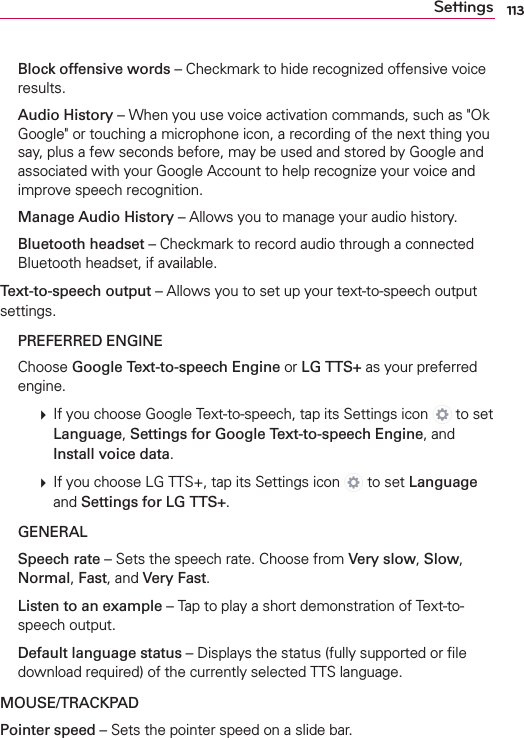 113Settings  Block offensive words – Checkmark to hide recognized offensive voice results. Audio History – When you use voice activation commands, such as &quot;Ok Google&quot; or touching a microphone icon, a recording of the next thing you say, plus a few seconds before, may be used and stored by Google and associated with your Google Account to help recognize your voice and improve speech recognition.  Manage Audio History – Allows you to manage your audio history. Bluetooth headset – Checkmark to record audio through a connected Bluetooth headset, if available.Text-to-speech output – Allows you to set up your text-to-speech output settings.  PREFERRED ENGINE  Choose Google Text-to-speech Engine or LG TTS+ as your preferred engine.  #  If you choose Google Text-to-speech, tap its Settings icon   to set Language, Settings for Google Text-to-speech Engine, and Install voice data.  #  If you choose LG TTS+, tap its Settings icon   to set Language and Settings for LG TTS+.  GENERAL Speech rate – Sets the speech rate. Choose from Very slow, Slow, Normal, Fast, and Very Fast. Listen to an example – Tap to play a short demonstration of Text-to-speech output. Default language status – Displays the status (fully supported or ﬁle download required) of the currently selected TTS language.MOUSE/TRACKPADPointer speed – Sets the pointer speed on a slide bar.