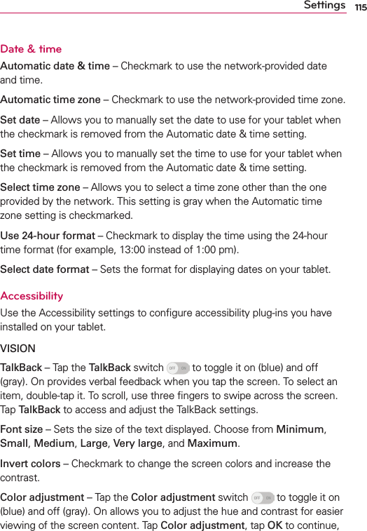 115SettingsDate &amp; timeAutomatic date &amp; time – Checkmark to use the network-provided date and time.Automatic time zone – Checkmark to use the network-provided time zone.Set date – Allows you to manually set the date to use for your tablet when the checkmark is removed from the Automatic date &amp; time setting.Set time – Allows you to manually set the time to use for your tablet when the checkmark is removed from the Automatic date &amp; time setting.Select time zone – Allows you to select a time zone other than the one provided by the network. This setting is gray when the Automatic time zone setting is checkmarked.Use 24-hour format – Checkmark to display the time using the 24-hour time format (for example, 13:00 instead of 1:00 pm).Select date format – Sets the format for displaying dates on your tablet.AccessibilityUse the Accessibility settings to conﬁgure accessibility plug-ins you have installed on your tablet.VISIONTalkBack – Tap the TalkBack switch   to toggle it on (blue) and off (gray). On provides verbal feedback when you tap the screen. To select an item, double-tap it. To scroll, use three ﬁngers to swipe across the screen. Tap TalkBack to access and adjust the TalkBack settings.Font size – Sets the size of the text displayed. Choose from Minimum, Small, Medium, Large, Very large, and Maximum.Invert colors – Checkmark to change the screen colors and increase the contrast.Color adjustment – Tap the Color adjustment switch   to toggle it on (blue) and off (gray). On allows you to adjust the hue and contrast for easier viewing of the screen content. Tap Color adjustment, tap OK to continue, 