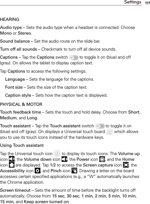 117SettingsHEARINGAudio type – Sets the audio type when a headset is connected. Choose Mono or Stereo.Sound balance – Set the audio route on the slide bar.Turn off all sounds – Checkmark to turn off all device sounds.Captions – Tap the Captions switch   to toggle it on (blue) and off (gray). On allows the tablet to display caption text.Tap Captions to access the following settings.  Language – Sets the language for the captions. Font size – Sets the size of the caption text.  Caption style – Sets how the caption text is displayed.PHYSICAL &amp; MOTORTouch feedback time – Sets the touch and hold delay. Choose from Short, Medium, and Long.Touch assistant – Tap the Touch assistant switch   to toggle it on (blue) and off (gray). On displays a Universal touch board   which allows you to use its touch icons instead of the hardware keys. Using Touch assistantTap the Universal touch icon   to display its touch icons. The Volume up icon  , the Volume down icon  , the Power icon  , and the Home icon   are displayed. Tap 1/2 to access the Screen capture icon  , the Accessibility icon  , and Pinch icon  . Drawing a letter on the board accesses certain speciﬁed applications (e.g., a “W” automatically launches the Chrome application. Screen timeout – Sets the amount of time before the backlight turns off automatically. Choose from 15 sec, 30 sec, 1 min, 2 min, 5 min, 10 min, 15 min, and Keep screen turned on.