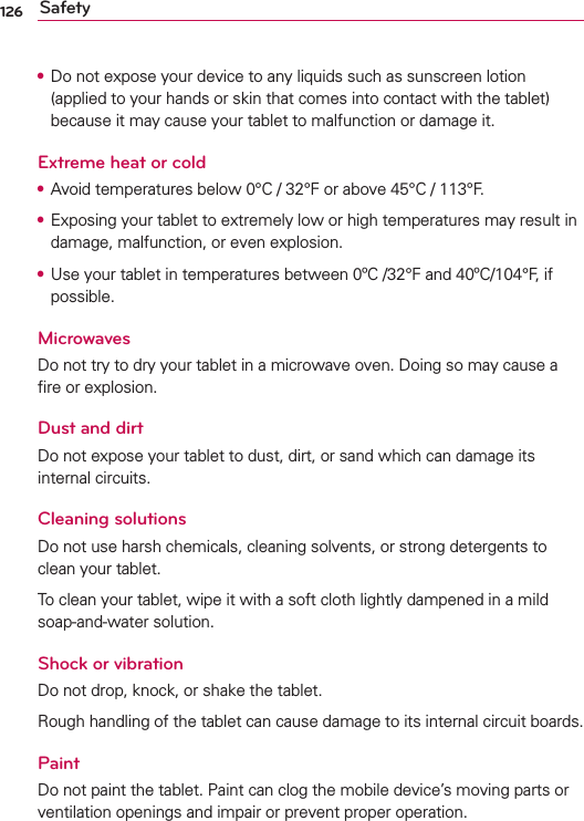 126 Safety•  Do not expose your device to any liquids such as sunscreen lotion (applied to your hands or skin that comes into contact with the tablet) because it may cause your tablet to malfunction or damage it.Extreme heat or cold•  Avoid temperatures below 0°C / 32°F or above 45°C / 113°F.•  Exposing your tablet to extremely low or high temperatures may result in damage, malfunction, or even explosion.•  Use your tablet in temperatures between 0ºC /32°F and 40ºC/104°F, if possible. MicrowavesDo not try to dry your tablet in a microwave oven. Doing so may cause a ﬁre or explosion.Dust and dirtDo not expose your tablet to dust, dirt, or sand which can damage its internal circuits. Cleaning solutionsDo not use harsh chemicals, cleaning solvents, or strong detergents to clean your tablet.To clean your tablet, wipe it with a soft cloth lightly dampened in a mild soap-and-water solution.Shock or vibrationDo not drop, knock, or shake the tablet.Rough handling of the tablet can cause damage to its internal circuit boards.PaintDo not paint the tablet. Paint can clog the mobile device’s moving parts or ventilation openings and impair or prevent proper operation.