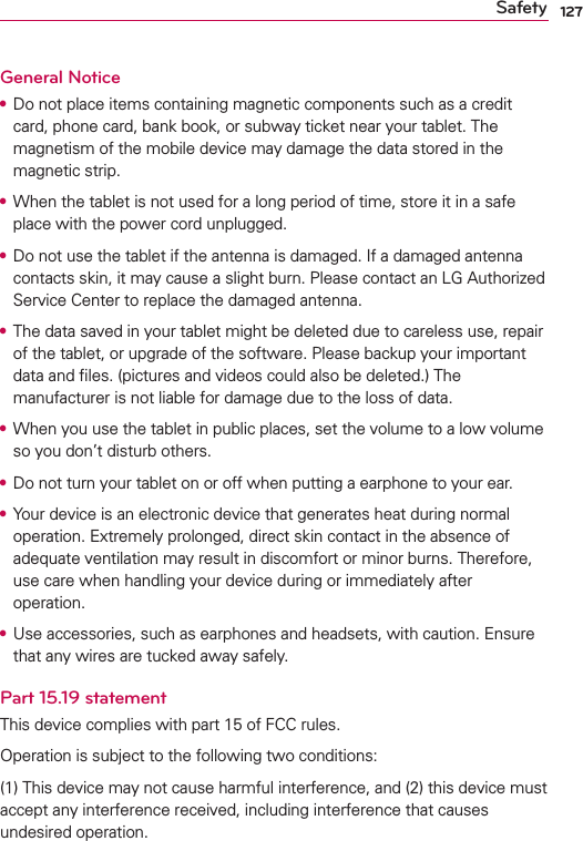 127SafetyGeneral Notice•  Do not place items containing magnetic components such as a credit card, phone card, bank book, or subway ticket near your tablet. The magnetism of the mobile device may damage the data stored in the magnetic strip.•  When the tablet is not used for a long period of time, store it in a safe place with the power cord unplugged.•  Do not use the tablet if the antenna is damaged. If a damaged antenna contacts skin, it may cause a slight burn. Please contact an LG Authorized Service Center to replace the damaged antenna.•  The data saved in your tablet might be deleted due to careless use, repair of the tablet, or upgrade of the software. Please backup your important data and ﬁles. (pictures and videos could also be deleted.) The manufacturer is not liable for damage due to the loss of data.•  When you use the tablet in public places, set the volume to a low volume so you don’t disturb others.•  Do not turn your tablet on or off when putting a earphone to your ear.•  Your device is an electronic device that generates heat during normal operation. Extremely prolonged, direct skin contact in the absence of adequate ventilation may result in discomfort or minor burns. Therefore, use care when handling your device during or immediately after operation.•  Use accessories, such as earphones and headsets, with caution. Ensure that any wires are tucked away safely.Part 15.19 statementThis device complies with part 15 of FCC rules. Operation is subject to the following two conditions: (1) This device may not cause harmful interference, and (2) this device must accept any interference received, including interference that causes undesired operation.