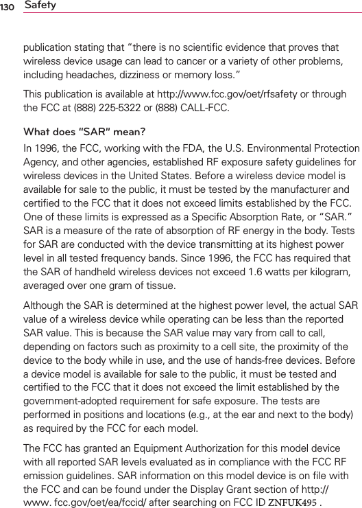 130 Safetypublication stating that “there is no scientiﬁc evidence that proves that wireless device usage can lead to cancer or a variety of other problems, including headaches, dizziness or memory loss.” This publication is available at http://www.fcc.gov/oet/rfsafety or through the FCC at (888) 225-5322 or (888) CALL-FCC.What does “SAR” mean?In 1996, the FCC, working with the FDA, the U.S. Environmental Protection Agency, and other agencies, established RF exposure safety guidelines for wireless devices in the United States. Before a wireless device model is available for sale to the public, it must be tested by the manufacturer and certiﬁed to the FCC that it does not exceed limits established by the FCC. One of these limits is expressed as a Speciﬁc Absorption Rate, or “SAR.” SAR is a measure of the rate of absorption of RF energy in the body. Tests for SAR are conducted with the device transmitting at its highest power level in all tested frequency bands. Since 1996, the FCC has required that the SAR of handheld wireless devices not exceed 1.6 watts per kilogram, averaged over one gram of tissue. Although the SAR is determined at the highest power level, the actual SAR value of a wireless device while operating can be less than the reported SAR value. This is because the SAR value may vary from call to call, depending on factors such as proximity to a cell site, the proximity of the device to the body while in use, and the use of hands-free devices. Before a device model is available for sale to the public, it must be tested and certiﬁed to the FCC that it does not exceed the limit established by the government-adopted requirement for safe exposure. The tests are performed in positions and locations (e.g., at the ear and next to the body) as required by the FCC for each model.The FCC has granted an Equipment Authorization for this model device with all reported SAR levels evaluated as in compliance with the FCC RF emission guidelines. SAR information on this model device is on ﬁle with the FCC and can be found under the Display Grant section of http://www. fcc.gov/oet/ea/fccid/ after searching on FCC ID ZNFUK495 .