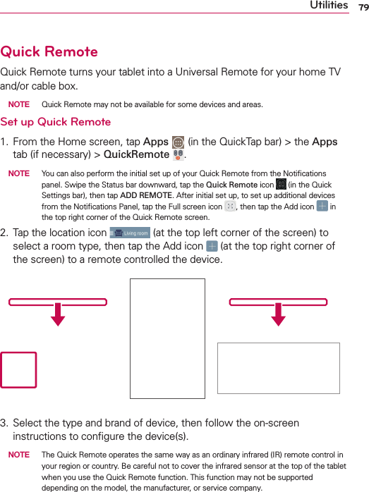 79UtilitiesQuick RemoteQuick Remote turns your tablet into a Universal Remote for your home TV and/or cable box.  NOTE  Quick Remote may not be available for some devices and areas. Set up Quick Remote1. From the Home screen, tap Apps   (in the QuickTap bar) &gt; the Apps tab (if necessary) &gt; QuickRemote  .   NOTE  You can also perform the initial set up of your Quick Remote from the Notiﬁcations panel. Swipe the Status bar downward, tap the Quick Remote icon   (in the Quick Settings bar), then tap ADD REMOTE. After initial set up, to set up additional devices from the Notiﬁcations Panel, tap the Full screen icon  , then tap the Add icon   in the top right corner of the Quick Remote screen.2. Tap the location icon   (at the top left corner of the screen) to select a room type, then tap the Add icon   (at the top right corner of the screen) to a remote controlled the device.3. Select the type and brand of device, then follow the on-screen instructions to conﬁgure the device(s).  NOTE  The Quick Remote operates the same way as an ordinary infrared (IR) remote control in your region or country. Be careful not to cover the infrared sensor at the top of the tablet when you use the Quick Remote function. This function may not be supported depending on the model, the manufacturer, or service company.