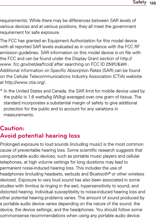 135Safetyrequirements). While there may be differences between SAR levels of various devices and at various positions, they all meet the government requirement for safe exposure.The FCC has granted an Equipment Authorization for this model device with all reported SAR levels evaluated as in compliance with the FCC RF emission guidelines. SAR information on this model device is on ﬁle with the FCC and can be found under the Display Grant section of http://www. fcc.gov/oet/ea/fccid/ after searching on FCC ID ZNFUK495 . Additional information on Specific Absorption Rates (SAR) can be found on the Cellular Telecommunications Industry Association (CTIA) website at http://www.ctia.org/.*  In the United States and Canada, the SAR limit for mobile device used bythe public is 1.6 watts/kg (W/kg) averaged over one gram of tissue. Thestandard incorporates a substantial margin of safety to give additionalprotection for the public and to account for any variations inmeasurements.Caution: Avoid potential hearing lossProlonged exposure to loud sounds (including music) is the most common cause of preventable hearing loss. Some scientiﬁc research suggests that using portable audio devices, such as portable music players and cellular telephones, at high volume settings for long durations may lead to permanent noise-induced hearing loss. This includes the use of headphones (including headsets, earbuds and Bluetooth® or other wireless devices). Exposure to very loud sound has also been associated in some studies with tinnitus (a ringing in the ear), hypersensitivity to sound, and distorted hearing. Individual susceptibility to noise-induced hearing loss and other potential hearing problems varies. The amount of sound produced by a portable audio device varies depending on the nature of the sound, the device, the device settings, and the headphones. You should follow some commonsense recommendations when using any portable audio device: 