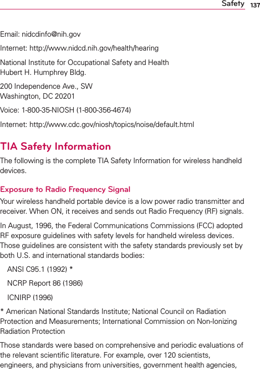 137SafetyEmail: nidcdinfo@nih.govInternet: http://www.nidcd.nih.gov/health/hearingNational Institute for Occupational Safety and Health  Hubert H. Humphrey Bldg.200 Independence Ave., SW Washington, DC 20201Voice: 1-800-35-NIOSH (1-800-356-4674)Internet: http://www.cdc.gov/niosh/topics/noise/default.htmlTIA Safety InformationThe following is the complete TIA Safety Information for wireless handheld devices. Exposure to Radio Frequency SignalYour wireless handheld portable device is a low power radio transmitter and receiver. When ON, it receives and sends out Radio Frequency (RF) signals.In August, 1996, the Federal Communications Commissions (FCC) adopted RF exposure guidelines with safety levels for handheld wireless devices. Those guidelines are consistent with the safety standards previously set by both U.S. and international standards bodies:ANSI C95.1 (1992) * NCRP Report 86 (1986)ICNIRP (1996)* American National Standards Institute; National Council on RadiationProtection and Measurements; International Commission on Non-Ionizing Radiation Protection Those standards were based on comprehensive and periodic evaluations of the relevant scientiﬁc literature. For example, over 120 scientists, engineers, and physicians from universities, government health agencies, 