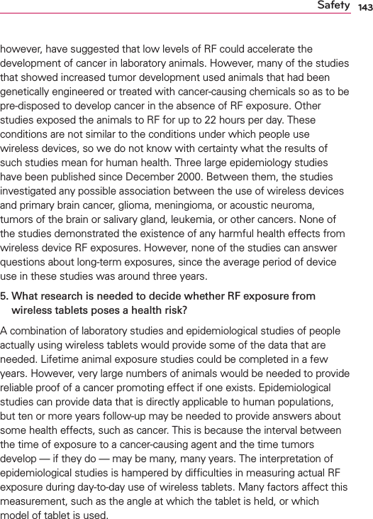 143Safetyhowever, have suggested that low levels of RF could accelerate the development of cancer in laboratory animals. However, many of the studies that showed increased tumor development used animals that had been genetically engineered or treated with cancer-causing chemicals so as to be pre-disposed to develop cancer in the absence of RF exposure. Other studies exposed the animals to RF for up to 22 hours per day. These conditions are not similar to the conditions under which people use wireless devices, so we do not know with certainty what the results of such studies mean for human health. Three large epidemiology studies have been published since December 2000. Between them, the studies investigated any possible association between the use of wireless devices and primary brain cancer, glioma, meningioma, or acoustic neuroma, tumors of the brain or salivary gland, leukemia, or other cancers. None of the studies demonstrated the existence of any harmful health effects from wireless device RF exposures. However, none of the studies can answer questions about long-term exposures, since the average period of device use in these studies was around three years.5.  What research is needed to decide whether RF exposure fromwireless tablets poses a health risk?A combination of laboratory studies and epidemiological studies of people actually using wireless tablets would provide some of the data that are needed. Lifetime animal exposure studies could be completed in a few years. However, very large numbers of animals would be needed to provide reliable proof of a cancer promoting effect if one exists. Epidemiological studies can provide data that is directly applicable to human populations, but ten or more years follow-up may be needed to provide answers about some health effects, such as cancer. This is because the interval between the time of exposure to a cancer-causing agent and the time tumors develop — if they do — may be many, many years. The interpretation of epidemiological studies is hampered by difﬁculties in measuring actual RF exposure during day-to-day use of wireless tablets. Many factors affect this measurement, such as the angle at which the tablet is held, or which model of tablet is used.