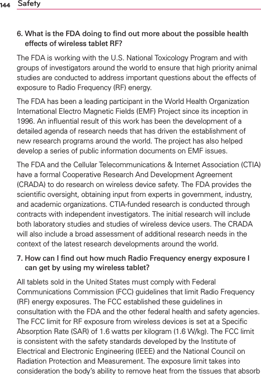 144 Safety6.  What is the FDA doing to ﬁnd out more about the possible health effects of wireless tablet RF?The FDA is working with the U.S. National Toxicology Program and with groups of investigators around the world to ensure that high priority animal studies are conducted to address important questions about the effects of exposure to Radio Frequency (RF) energy. The FDA has been a leading participant in the World Health Organization International Electro Magnetic Fields (EMF) Project since its inception in 1996. An inﬂuential result of this work has been the development of a detailed agenda of research needs that has driven the establishment of new research programs around the world. The project has also helped develop a series of public information documents on EMF issues. The FDA and the Cellular Telecommunications &amp; Internet Association (CTIA) have a formal Cooperative Research And Development Agreement (CRADA) to do research on wireless device safety. The FDA provides the scientiﬁc oversight, obtaining input from experts in government, industry, and academic organizations. CTIA-funded research is conducted through contracts with independent investigators. The initial research will include both laboratory studies and studies of wireless device users. The CRADA will also include a broad assessment of additional research needs in the context of the latest research developments around the world.7.  How can I ﬁnd out how much Radio Frequency energy exposure I can get by using my wireless tablet?All tablets sold in the United States must comply with Federal Communications Commission (FCC) guidelines that limit Radio Frequency (RF) energy exposures. The FCC established these guidelines in consultation with the FDA and the other federal health and safety agencies. The FCC limit for RF exposure from wireless devices is set at a Speciﬁc Absorption Rate (SAR) of 1.6 watts per kilogram (1.6 W/kg). The FCC limit is consistent with the safety standards developed by the Institute of Electrical and Electronic Engineering (IEEE) and the National Council on Radiation Protection and Measurement. The exposure limit takes into consideration the body’s ability to remove heat from the tissues that absorb 