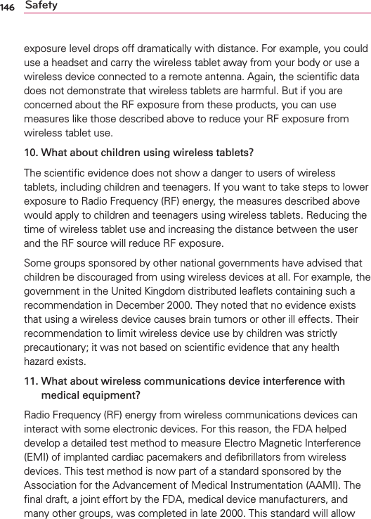 146 Safetyexposure level drops off dramatically with distance. For example, you could use a headset and carry the wireless tablet away from your body or use a wireless device connected to a remote antenna. Again, the scientiﬁc data does not demonstrate that wireless tablets are harmful. But if you are concerned about the RF exposure from these products, you can use measures like those described above to reduce your RF exposure from wireless tablet use.10.  What about children using wireless tablets?The scientiﬁc evidence does not show a danger to users of wireless tablets, including children and teenagers. If you want to take steps to lower exposure to Radio Frequency (RF) energy, the measures described above would apply to children and teenagers using wireless tablets. Reducing the time of wireless tablet use and increasing the distance between the user and the RF source will reduce RF exposure. Some groups sponsored by other national governments have advised that children be discouraged from using wireless devices at all. For example, the government in the United Kingdom distributed leaﬂets containing such a recommendation in December 2000. They noted that no evidence exists that using a wireless device causes brain tumors or other ill effects. Their recommendation to limit wireless device use by children was strictly precautionary; it was not based on scientiﬁc evidence that any health hazard exists.11.  What about wireless communications device interference with medical equipment?Radio Frequency (RF) energy from wireless communications devices can interact with some electronic devices. For this reason, the FDA helped develop a detailed test method to measure Electro Magnetic Interference (EMI) of implanted cardiac pacemakers and deﬁbrillators from wireless devices. This test method is now part of a standard sponsored by the Association for the Advancement of Medical Instrumentation (AAMI). The ﬁnal draft, a joint effort by the FDA, medical device manufacturers, and many other groups, was completed in late 2000. This standard will allow 