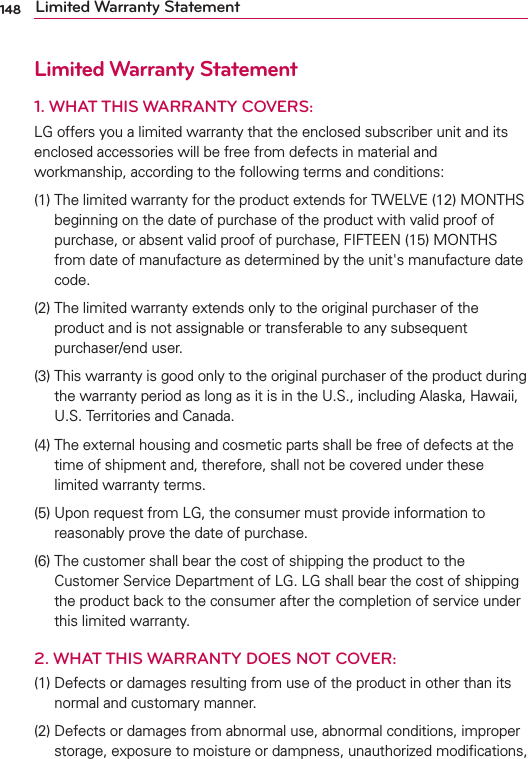 148 Limited Warranty StatementLimited Warranty Statement1.  WHAT THIS WARRANTY COVERS:LG offers you a limited warranty that the enclosed subscriber unit and its enclosed accessories will be free from defects in material and workmanship, according to the following terms and conditions:(1)   The limited warranty for the product extends for TWELVE (12) MONTHS beginning on the date of purchase of the product with valid proof of purchase, or absent valid proof of purchase, FIFTEEN (15) MONTHS from date of manufacture as determined by the unit&apos;s manufacture date code.(2)   The limited warranty extends only to the original purchaser of the product and is not assignable or transferable to any subsequent purchaser/end user.(3)   This warranty is good only to the original purchaser of the product during the warranty period as long as it is in the U.S., including Alaska, Hawaii, U.S. Territories and Canada.(4)   The external housing and cosmetic parts shall be free of defects at the time of shipment and, therefore, shall not be covered under these limited warranty terms.(5)   Upon request from LG, the consumer must provide information to reasonably prove the date of purchase.(6)   The customer shall bear the cost of shipping the product to the Customer Service Department of LG. LG shall bear the cost of shipping the product back to the consumer after the completion of service under this limited warranty.2. WHAT THIS WARRANTY DOES NOT COVER:(1)   Defects or damages resulting from use of the product in other than its normal and customary manner.(2)   Defects or damages from abnormal use, abnormal conditions, improper storage, exposure to moisture or dampness, unauthorized modiﬁcations, 