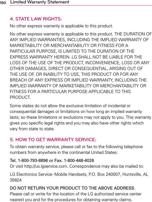 150 Limited Warranty Statement4. STATE LAW RIGHTS:No other express warranty is applicable to this product.No other express warranty is applicable to this product. THE DURATION OF ANY IMPLIED WARRANTIES, INCLUDING THE IMPLIED WARRANTY OF MARKETABILITY OR MERCHANTABILITY OR FITNESS FOR A PARTICULAR PURPOSE, IS LIMITED TO THE DURATION OF THE EXPRESS WARRANTY HEREIN. LG SHALL NOT BE LIABLE FOR THE LOSS OF THE USE OF THE PRODUCT, INCONVENIENCE, LOSS OR ANY OTHER DAMAGES, DIRECT OR CONSEQUENTIAL, ARISING OUT OF THE USE OF, OR INABILITY TO USE, THIS PRODUCT OR FOR ANY BREACH OF ANY EXPRESS OR IMPLIED WARRANTY, INCLUDING THE IMPLIED WARRANTY OF MARKETABILITY OR MERCHANTABILITY OR FITNESS FOR A PARTICULAR PURPOSE APPLICABLE TO THIS PRODUCT. Some states do not allow the exclusive limitation of incidental or consequential damages or limitations on how long an implied warranty lasts; so these limitations or exclusions may not apply to you. This warranty gives you speciﬁc legal rights and you may also have other rights which vary from state to state.5.  HOW TO GET WARRANTY SERVICE:To obtain warranty service, please call or fax to the following telephone numbers from anywhere in the continental United States:Tel. 1-800-793-8896 or Fax. 1-800-448-4026 Or visit http://us.lgservice.com. Correspondence may also be mailed to: LG Electronics Service- Mobile Handsets, P.O. Box 240007, Huntsville, AL 35824 DO NOT RETURN YOUR PRODUCT TO THE ABOVE ADDRESS. Please call or write for the location of the LG authorized service center nearest you and for the procedures for obtaining warranty claims.