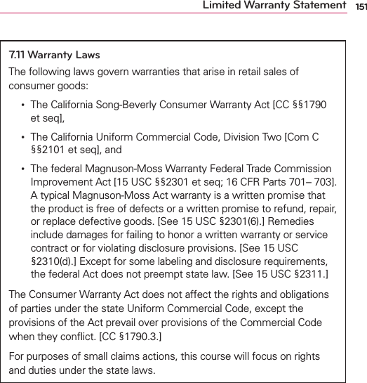 151Limited Warranty Statement7.11 Warranty LawsThe following laws govern warranties that arise in retail sales of consumer goods:  •    The California Song-Beverly Consumer Warranty Act [CC §§1790 et seq],  •    The California Uniform Commercial Code, Division Two [Com C §§2101 et seq], and  •    The federal Magnuson-Moss Warranty Federal Trade Commission Improvement Act [15 USC §§2301 et seq; 16 CFR Parts 701– 703]. A typical Magnuson-Moss Act warranty is a written promise that the product is free of defects or a written promise to refund, repair, or replace defective goods. [See 15 USC §2301(6).] Remedies include damages for failing to honor a written warranty or service contract or for violating disclosure provisions. [See 15 USC §2310(d).] Except for some labeling and disclosure requirements, the federal Act does not preempt state law. [See 15 USC §2311.]The Consumer Warranty Act does not affect the rights and obligations of parties under the state Uniform Commercial Code, except the provisions of the Act prevail over provisions of the Commercial Code when they conﬂict. [CC §1790.3.]For purposes of small claims actions, this course will focus on rights and duties under the state laws.