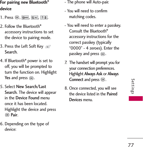77SettingsFor pairing new Bluetooth®device1. Press,,,.2. Follow the Bluetooth®accessory instructions to setthe device to pairing mode.3. Press the Left Soft Key Search.4. If Bluetooth®power is set tooff, you will be prompted toturn the function on. HighlightYes and press  .5. Select New Search/LastSearch. The device will appearin the Device Foundmenuonce it has been located.Highlight the device and pressPair.6. Depending on the type ofdevice:- The phone will Auto-pair.- You will need to confirmmatching codes.- You will need to enter a passkey.Consult the Bluetooth®accessory instructions for thecorrect passkey (typically“0000” - 4 zeroes). Enter thepasskey and press  .7. The handset will prompt you foryour connection preferences.Highlight Always Askor AlwaysConnectand press  .8.Once connected, you will seethe device listed in the PairedDevices menu.