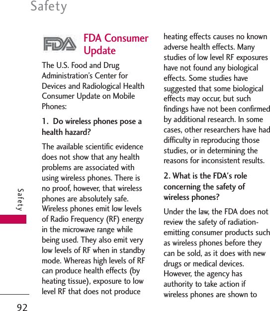 FDA ConsumerUpdateThe U.S. Food and DrugAdministration’s Center forDevices and Radiological HealthConsumer Update on MobilePhones:1.  Do wireless phones pose ahealth hazard?The available scientific evidencedoes not show that any healthproblems are associated withusing wireless phones. There isno proof, however, that wirelessphones are absolutely safe.Wireless phones emit low levelsof Radio Frequency (RF) energyin the microwave range whilebeing used. They also emit verylow levels of RF when in standbymode. Whereas high levels of RFcan produce health effects (byheating tissue), exposure to lowlevel RF that does not produceheating effects causes no knownadverse health effects. Manystudies of low level RF exposureshave not found any biologicaleffects. Some studies havesuggested that some biologicaleffects may occur, but suchfindings have not been confirmedby additional research. In somecases, other researchers have haddifficulty in reproducing thosestudies, or in determining thereasons for inconsistent results.2. What is the FDA&apos;s roleconcerning the safety ofwireless phones?Under the law, the FDA does notreview the safety of radiation-emitting consumer products suchas wireless phones before theycan be sold, as it does with newdrugs or medical devices.However, the agency hasauthority to take action ifwireless phones are shown toSafety92Safety