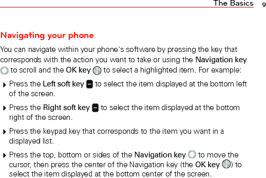 The Basics 9Navigating your phoneYou can navigate within your phone&apos;s software by pressing the key that corresponds with the action you want to take or using the Navigation key  to scroll and the OK key   to select a highlighted item. For example: Press the Left soft key  to select the item displayed at the bottom left of the screen. Press the Right soft key  to select the item displayed at the bottom right of the screen. Press the keypad key that corresponds to the item you want in a displayed list. Press the top, bottom or sides of the Navigation key   to move the cursor, then press the center of the Navigation key (the OK key ) to select the item displayed at the bottom center of the screen.
