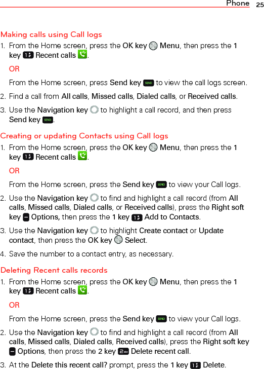 Phone 25Making calls using Call logs1.  From the Home screen, press the OK key   Menu, then press the 1 key   Recent calls  .ORFrom the Home screen, press Send key  to view the call logs screen.2. Find a call from All calls, Missed calls, Dialed calls, or Received calls.3. Use the Navigation key  to highlight a call record, and then press Send key  .Creating or updating Contacts using Call logs1.  From the Home screen, press the OK key   Menu, then press the 1 key   Recent calls  .ORFrom the Home screen, press the Send key  to view your Call logs.2. Use the Navigation key  to find and highlight a call record (from All calls, Missed calls, Dialed calls, or Received calls), press the Right soft key   Options, then press the 1 key   Add to Contacts.3. Use the Navigation key  to highlight Create contact or Update contact, then press the OK key   Select.4. Save the number to a contact entry, as necessary.Deleting Recent calls records1.  From the Home screen, press the OK key   Menu, then press the 1 key   Recent calls  .ORFrom the Home screen, press the Send key  to view your Call logs.2. Use the Navigation key  to find and highlight a call record (from All calls, Missed calls, Dialed calls, Received calls), press the Right soft key  Options, then press the 2 key   Delete recent call.3. At the Delete this recent call? prompt, press the 1 key  Delete.