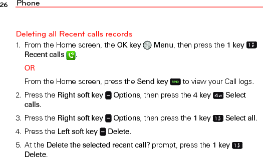 Phone26Deleting all Recent calls records1.  From the Home screen, the OK key   Menu, then press the 1 key   Recent calls  .ORFrom the Home screen, press the Send key  to view your Call logs.2. Press the Right soft key   Options, then press the 4 key   Select calls.3. Press the Right soft key   Options, then press the 1 key   Select all.4. Press the Left soft key   Delete.5. At the Delete the selected recent call? prompt, press the 1 key  Delete.