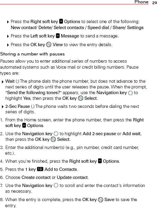 Phone 29 Press the Right soft key   Options to select one of the following: New contact/ Delete/ Select contacts / Speed dial / Share/ Settings Press the Left soft key   Message to send a message. Press the OK key   View to view the entry details.Storing a number with pausesPauses allow you to enter additional series of numbers to access automated systems such as Voice mail or credit billing numbers. Pause types are: Wait (;) The phone dials the phone number, but does not advance to the next series of digits until the user releases the pause. When the prompt, &quot;Send the following tones?&quot; appears, use the Navigation key   to highlight Yes, then press the OK key   Select. 2-Sec Pause (,) The phone waits two seconds before dialing the next series of digits.1.  From the Home screen, enter the phone number, then press the Right soft key   Options.2. Use the Navigation key   to highlight Add 2-sec pause or Add wait, then press the OK key   Select.3. Enter the additional number(s) (e.g., pin number, credit card number, etc.).4. When you&apos;re finished, press the Right soft key   Options.5. Press the 1 key  Add to Contacts.6. Choose Create contact or Update contact.7. Use the Navigation key   to scroll and enter the contact&apos;s information as necessary.8. When the entry is complete, press the OK key   Save to save the entry.