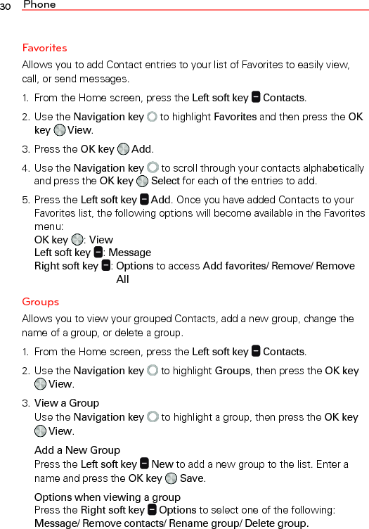 Phone30FavoritesAllows you to add Contact entries to your list of Favorites to easily view, call, or send messages.1.  From the Home screen, press the Left soft key   Contacts.2. Use the Navigation key   to highlight Favorites and then press the OK key   View.3. Press the OK key   Add.4. Use the Navigation key  to scroll through your contacts alphabetically and press the OK key   Select for each of the entries to add.5. Press the Left soft key   Add. Once you have added Contacts to your Favorites list, the following options will become available in the Favorites menu:  OK key : View  Left soft key : Message  Right soft key :  Options to access Add favorites/ Remove/ Remove AllGroupsAllows you to view your grouped Contacts, add a new group, change the name of a group, or delete a group.1.  From the Home screen, press the Left soft key   Contacts.2. Use the Navigation key   to highlight Groups, then press the OK key  View.3. View a Group  Use the Navigation key  to highlight a group, then press the OK key  View.Add a New Group  Press the Left soft key   New to add a new group to the list. Enter a name and press the OK key   Save.Options when viewing a group Press the Right soft key   Options to select one of the following: Message/ Remove contacts/ Rename group/ Delete group.