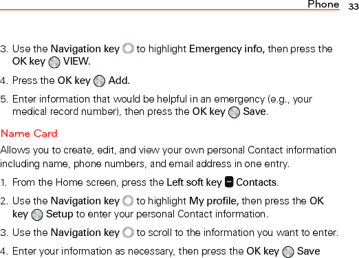 Phone 333. Use the Navigation key  to highlight Emergency info, then press the OK key   VIEW.4. Press the OK key   Add.5. Enter information that would be helpful in an emergency (e.g., your medical record number), then press the OK key   Save.Name CardAllows you to create, edit, and view your own personal Contact information including name, phone numbers, and email address in one entry.1.  From the Home screen, press the Left soft key   Contacts.2. Use the Navigation key   to highlight My profile, then press the OK key   Setup to enter your personal Contact information.3. Use the Navigation key  to scroll to the information you want to enter.4. Enter your information as necessary, then press the OK key   Save