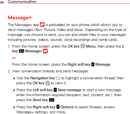 34 CommunicationMessage+The Message+ app   is preloaded on your phone which allows you to send messages (Text, Picture, Video and Voice). Depending on the type of message, you choose to send, you can also attach files to your messages including pictures, videos, sounds, voice recordings and name cards.1.  From the Home screen, press the OK key   Menu, then press the 2 key   Message+  .orFrom the Home screen, press the Right soft key   Message.2. View conversation threads and send messages. Use the Navigation key   to highlight a conversation thread, then press the OK key   to view it. Press the Left soft key   New message to start a new message, enter the information required (recipient, text, content, etc.), then press the Send key .  Press the Right soft key   Options to select threads, access Message+ settings, and more.