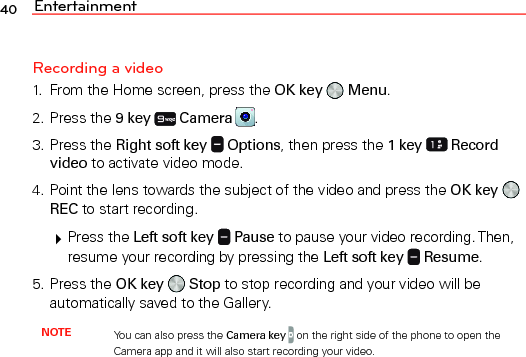 Entertainment40Recording a video1.  From the Home screen, press the OK key   Menu.2. Press the 9 key  Camera  .3. Press the Right soft key   Options, then press the 1 key  Record video to activate video mode.4. Point the lens towards the subject of the video and press the OK key   REC to start recording. Press the Left soft key   Pause to pause your video recording. Then, resume your recording by pressing the Left soft key   Resume.5. Press the OK key   Stop to stop recording and your video will be automatically saved to the Gallery.NOTE You can also press the Camera key  on the right side of the phone to open the Camera app and it will also start recording your video.