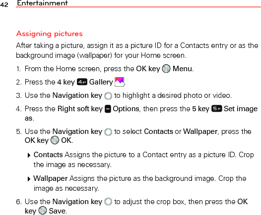 Entertainment42Assigning picturesAfter taking a picture, assign it as a picture ID for a Contacts entry or as the background image (wallpaper) for your Home screen.1.  From the Home screen, press the OK key   Menu.2. Press the 4 key  Gallery  .3. Use the Navigation key   to highlight a desired photo or video.4. Press the Right soft key   Options, then press the 5 key  Set image as.5. Use the Navigation key   to select Contacts or Wallpaper, press the OK key   OK. Contacts Assigns the picture to a Contact entry as a picture ID. Crop the image as necessary. Wallpaper Assigns the picture as the background image. Crop the image as necessary.6. Use the Navigation key   to adjust the crop box, then press the OK key   Save.